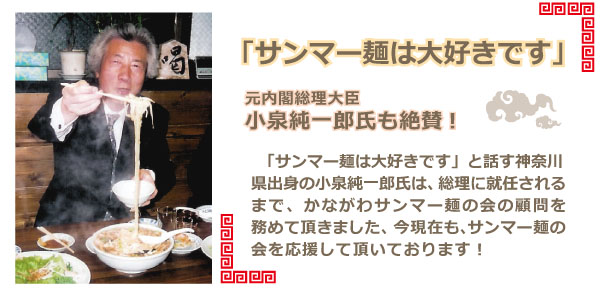元内閣総理大臣 小泉純一郎氏も絶賛「サンマー麺は大好きです」と話す神奈川県出身の小泉純一郎氏は、総理に就任されるまで、かながわサンマー麺の会の顧問を務めて頂き、お忙しい現在でも、会発展のためご尽力を頂いております。